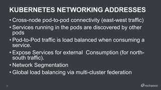 KUBERNETES NETWORKING ADDRESSES
16
• Cross-node pod-to-pod connectivity (east-west traffic)
• Services running in the pods are discovered by other
pods
• Pod-to-Pod traffic is load balanced when consuming a
service.
• Expose Services for external Consumption (for north-
south traffic).
• Network Segmentation
• Global load balancing via multi-cluster federation
 