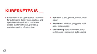 KUBERNETES IS __
• Kubernetes is an open-source “platform”
for automating deployment, scaling, and
operations of application containers
across clusters of hosts, providing
container-centric infrastructure.
• portable: public, private, hybrid, multi-
cloud
• extensible: modular, pluggable, hook
able, compassable
• self-healing: auto-placement, auto-
restart, auto- replication, auto-scaling
 