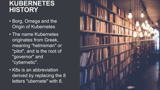 KUBERNETES
HISTORY
• Borg, Omega and the
Origin of Kubernetes
• The name Kubernetes
originates from Greek,
meaning "helmsman" or
"pilot", and is the root of
"governor" and
"cybernetic".
• K8s is an abbreviation
derived by replacing the 8
letters "ubernete" with 8.
 