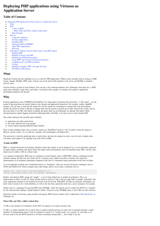 Deploying PHP applications using Virtuoso as
Application Server
Table of Contents
     Deploying PHP applications using Virtuoso as Application Server
     __ What
     __ Why
     ____ A note on RDF
     ______ When URIs and URLs collide: Linked Data
     ____ Data Example
     __ How to
     ____ Using the Conductor
     ____ Existing Applications
     ____ Installing ODS
     ____ Setting up ODS & PHPBB3
     ____ Other PHP Applications
     ____ Browsing
     __ Developers: building Virtuoso Open-Source with PHP support
     ____ Building PHP
     ____ Building Virtuoso with PHP
     ____ Enabling the PHP Hosting plugin
     ____ Using PHP5 and Virtuoso (Commercial Edition)
     ____ Compiling your own PHP extensions
     ____ Testing
     ____ Bringing it together: PHP, web-apps and data
     ____ The Pièce de Résistance

What
OpenLink Virtuoso has the capability to act as a host for PHP applications. Where you're currently used to seeing a LAMP
(Linux, Apache, MySQL, PHP) stack, Virtuoso can do the job of both Apache as web-server and MySQL as database -
and lots more.

Virtuoso brings a myriad of extra features, from not just a fast relational database store (although it does that too), to RDF
triple-store (actually a quad-store; each triple is associated with a graph), to semantic-web engine to application-
development platform and beyond.

Why
Existing applications such as PHPBB and WordPress? are large pools of personal and social data - a "data space" - yet the
means of querying them are mostly limited to the domain and application themselves. For example, within a phpBB3
instance, you can type a word into the search box, but the results are constrained to coming from only that instance,
notably the format in which it chooses to display them and the actions it permits you to take based on the results, and (in
this case) there is no URL with which to identify the query itself (so no bookmarks, no sharing with others). More
advanced queries require digging around the underlying tables with SQL, if you have access to the backend DB.

One could summarize the possible query-methods:

     application-provided search boxes
     site-wide statistical free-text (google)
     custom reports requiring SQL/developer abilities

None of these methods allow one to execute a search on a WordPress? blog for "red, by which I mean the square in
Moscow not the colour". As we shall see, semantic-web technologies will address this.

The good news is that the underlying data is much richer, and may be exposed in such a way for users to deploy their
own query-tools against it by opening it up in the form of RDF.

A note on RDF
RDF is a framework based on the Entity-Attribute-Value data-model; it can be thought of as a set of statements expressed
in triples subject, predicate and object where the subject entity and predicate must be identified using URIs, and the value
object may be either a URI or a literal value.

As a separate consideration, RDF may be serialized in several formats; there is RDF/XML which is orientated towards
machine-reading, but there are also Turtle and N-3 syntaxes more readily accessible to humans. We regard the
representation as of secondary importance compared to the fact it is statements being represented in the form of triples.

A set of predicates combine into vocabularies known as "ontologies"; there are several well-known ontologies such as
FOAF and Dublin Core which, amongst many other things, allows you to make a statement such as

prefix dc: <http://purl.org/dc/elements/1.1/> .
<http://www.openlinksw.com/> dc:subject "database" .

Entities, described by RDF, group into "graphs" - a set of nodes linked one to another by predicates. This is an
improvement on Web-1.0 and 2.0, where all that could be said for a link is that one page links to another, optionally with
some significance attached to the freeform keywords used for the link. With RDF, all links are precisely meaningful: you
know what it means to be a foaf:nickName, as well as the fact that a particular entity has a given nickname, for example.

Further, there is a language for querying RDF data, SPARQL, where the queries may be routed over HTTP as a transport
(by the data-provider making a /sparql endpoint visible). This gives every SPARQL query a fixed URL for later reference.

Querying extends to browsing, made possible with generic RDF-browser utilities such as OpenLink's ODE and Zitgist, or
Tabulator, etc.

When URIs and URLs collide: Linked Data

A URL is the location of a document on the Web; its purpose is to express location only.

A URI is a unique identifier for an entity; there is implicit binding between an entity and its metadata through a single
identifier. In programming terms it may be regarded as similar to a "variable name" or a symbol. As such there is no
obvious need to use the HTTP protocol, ie to name everything starting http://.... but it helps if you do.
 