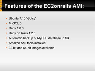 Features of the EC2onrails AMI: Ubuntu 7.10 “Gutsy”  MySQL 5 Ruby 1.8.6 Ruby on Rails 1.2.5 Automatic backup of MySQL database to S3. Amazon AMI tools installed 32-bit and 64-bit images available 