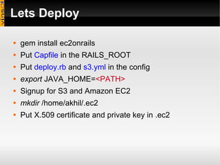 Lets Deploy  gem install ec2onrails Put  Capfile  in the RAILS_ROOT Put  deploy.rb  and  s3.yml  in the config  export  JAVA_HOME= <PATH> Signup for S3 and Amazon EC2 mkdir  /home/akhil/.ec2 Put X.509 certificate and private key in .ec2 