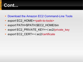 Cont... Download the Amazon EC2 Command-Line Tools export  EC2_HOME= <path-to-tools>   export  PATH=$PATH:$EC2_HOME/bin export  EC2_PRIVATE_KEY=~/.ec2/ private_key export  EC2_CERT=~/.ec2/ certificate   