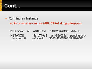 Cont... Running an Instance: ec2-run-instances ami-86c025ef -k gsg-keypair RESERVATION  r-64f61f0d  110620076136  default INSTANCE  i-b1b740d8   ami-86c025ef  pending gsg-keypair  0  m1.small  2007-12-05T06:15:38+0000 
