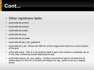 Cont... Other capistrano tasks ec2onrails:db:archive ec2onrails:db:restore ec2onrails:db:create ec2onrails:db:drop ec2onrails:db:recreate ec2onrails:db:set_root_password ec2onrails:ami_ids - Shows the AMI id’s of the images that match the current version of the gem. ec2onrails:setup - This is a convenience task to get a new instance completely set up in one step, everything except deploying the app. ec2onrails:restore_db_and_deploy - Another convenience task to recreate the db, restore data to it from an s3 bucket and deploy the app, useful to set up a staging server. 