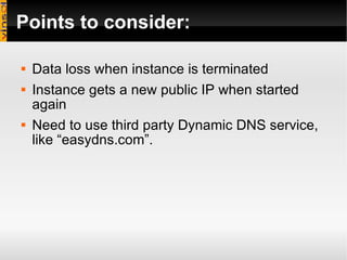 Points to consider: Data loss when instance is terminated Instance gets a new public IP when started again Need to use third party Dynamic DNS service, like “easydns.com”. 