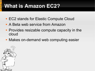 What is Amazon EC2? EC2 stands for Elastic Compute Cloud A Beta web service from Amazon Provides resizable compute capacity in the cloud Makes on-demand web computing easier 