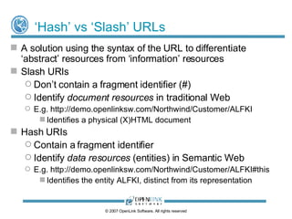 Handling Identity with ‘Hash’ URIs For this URI scheme HTTP redirection isn’t required in order for resource “Identity” to be separated from “representation”. Examples: http://demo.openlinksw.com/Northwind/Customer/ALFKI#this   - URI of an Organization Entity http://demo.openlinksw.com/Northwind/Customer/ALFKI  - a document (HTML, Turtle, N3, RDF/XML) representation of Entity description © 2009 OpenLink Software, All rights reserved 