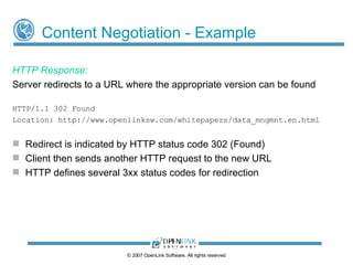 Content Negotiation - Example HTTP Response: Server redirects to a URL where the appropriate version can be found HTTP/1.1 302 Found Location: http://www.openlinksw.com/whitepapers/data_mngmnt.en.html Redirect is indicated by HTTP status code 302 (Found) ‏ Client then sends another HTTP request to the new URL HTTP defines several 3xx status codes for redirection © 2009 OpenLink Software, All rights reserved 