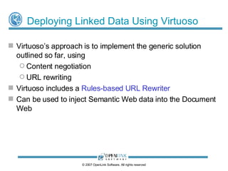 URL Rewriting – Example Pipeline © 2009 OpenLink Software, All rights reserved Last (must be last in processing chain)‏ For 406: Vary: negotiate, accept Alternates: {“ALFKI” 0.9 {type application/rdf+xml}} 200 (OK), or 406 (Not acceptable), or  303 redirect to a URL which can render the requested representation (text/html) | (*/*)‏ /Northwind/Customer/([^#]*)‏ Normal (order irrelevant)‏ None 303 redirect to a URL which DESCRIBEs the entity identified by the URI (text/rdf.n3) | (application/rdf.xml)‏ /Northwind/Customer/([^#]*)‏ Normal (order irrelevant)‏ None 200 or 303 depending on  QoS rules configured for TCN None (i.e. default)‏ /Northwind/Customer/([^#]*)‏ Rule Processing Order HTTP Response Headers Rule HTTP Response Code HTTP Accept Header (Regex)‏ Source URI (Regex)‏ 