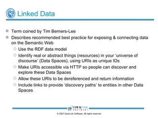 Linked Data “ Linked Data” – Title of a  Web Design Issues Note  by Tim Berners-Lee An effort to evolve current  “Web of Documents” into a “Web of Linked Data” Describes recommended best practice for injecting data into the Web Use the RDF data model Name real or abstract things (resources) in your ‘universe of discourse’ (Data Spaces), using URIs as unique IDs Make URIs accessible via HTTP so people can discover and explore your data via the Web Expose useful information via your URIs  Enhance your URIs by adding links to other data on the Web using their URIs, enhancing the link density and richness of the Web © 2009 OpenLink Software, All rights reserved 