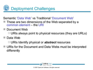 Common Web & Different Nature of URIs ‘ Linked Data Web ’ and the ‘ Document Web ’:  - two dimensions of the Web separated by a  common element   - the  Uniform Resource Identifier (URI) Document Web URIs T hese always point to “physical” Web documents (aka information resources)  URI = a URL when it specifies a location URI = a URN when it specifies a name (i.e. when not location bound) Linked Data Web URIs identify physical or   abstract  resources © 2009 OpenLink Software, All rights reserved 