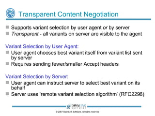 Transparent Content Negotiation A protocol defined by RFC2295, layered on top of HTTP/1.1 Addresses deficiencies in HTTP/1.1 content negotiation Limited to server selecting best variant  (server-driven negotiation) Server doesn’t always know/select best variant User agent might often be better placed to decide what is best for its needs Inefficient Sending details of user agent's capabilities and preferences with every request is inefficient Large number of Accept headers required Very few Web resources have multiple variants ©  2009  OpenLink Software, All rights reserved 