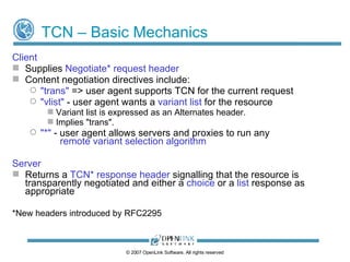 Transparent Content Negotiation Supports variant selection by user agent  or  by server Transparent  - all variants on server are visible to the agent Variant Selection by User Agent: User agent chooses best variant itself from variant list sent by server Requires sending fewer/smaller ‘Accept’ headers Variant Selection by Server: User agent can instruct server to select best variant on its behalf Server uses ‘remote variant selection algorithm’ (RFC2296) ©  2009  OpenLink Software, All rights reserved 