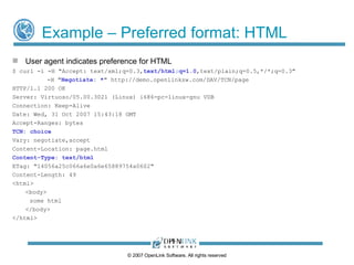 Example – Preferred format: XML Assumes Virtuoso WebDAV server contains 3 variants of resource named ‘page’: /DAV/TCN/page.xml /DAV/TCN/page.html /DAV/TCN/page.txt User agent indicates preference for XML $ curl -i -H "Accept:  text/xml ,text/html;q=0.7,text/plain;q=0.5,*/*;q=0.3" -H " Negotiate: * " http://demo.openlinksw.com/DAV/TCN/page HTTP/1.1 200 OK Server: Virtuoso/05.00.3021 (Linux) i686-pc-linux-gnu VDB Connection: Keep-Alive Date: Wed, 31 Oct  2009  15:44:07 GMT Accept-Ranges: bytes TCN: choice Vary: negotiate,accept Content-Location: page.xml Content-Type: text/xml ETag: "8b09f4b8e358fcb7fd1f0f8fa918973a" Content-Length: 39 <?xml version="1.0" ?> <a>some xml</a> ©  2009  OpenLink Software, All rights reserved 