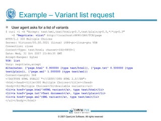 Example – Preferred format: HTML User agent indicates preference for HTML $ curl -i -H "Accept: text/xml;q=0.3, text/html;q=1.0 ,text/plain;q=0.5,*/*;q=0.3" -H " Negotiate: * " http://demo.openlinksw.com/DAV/TCN/page HTTP/1.1 200 OK Server: Virtuoso/05.00.3021 (Linux) i686-pc-linux-gnu VDB Connection: Keep-Alive Date: Wed, 31 Oct  2009  15:43:18 GMT Accept-Ranges: bytes TCN: choice Vary: negotiate,accept Content-Location: page.html Content-Type: text/html ETag: "14056a25c066a6e0a6e65889754a0602" Content-Length: 49 <html> <body> some html </body> </html> ©  2009  OpenLink Software, All rights reserved 