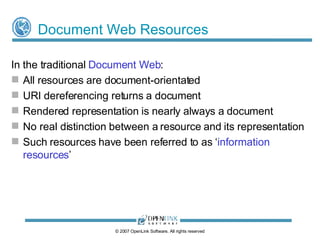 Resource Identity, Representation, and Access Identity (URI) of an Object or Entity should be unambiguous and globally unique On the Web a URI should provide an unambiguous data access path Reference to abstract (physically inaccessible) Objects or Entities is only achievable via conduit documents that carry representations of entity descriptions (which at best are facets of an entire description) The descriptive representations of an Object or Entity must be distinct from their URIs Data Access mechanisms must be independent and facilitate negotiation of representation. ©  2009  OpenLink Software, All rights reserved 