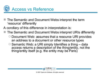 Real-World Object Naming - URI Schemes Linked Data Web URIs can take two forms: ‘ Slash’ URIs  - don’t contain a fragment identifier (#) ‏   http://demo.openlinksw.com/Northwind/Customer/ALFKI/id http://demo.openlinksw.com/Northwind/Customer/ALFKI/page http://demo.openlinksw.com/Northwind/Customer/ALFKI/data Identify an entity, it’s HTML representation (document), and it’s RDF representation (document) respectively ‘ Hash’ URIs  - contain a fragment identifier http://demo.openlinksw.com/Northwind/Customer/ALFKI#this Identifies the entity ALFKI, distinct from its representation  ( http://demo.openlinksw.com/Northwind/Customer/ALFKI ) © 2009 OpenLink Software, All rights reserved 