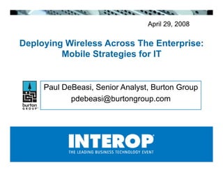 April 29, 2008

Deploying Wireless Across The Enterprise:
         Mobile Strategies for IT


     Paul DeBeasi, Senior Analyst, Burton Group
            pdebeasi@burtongroup.com!
 