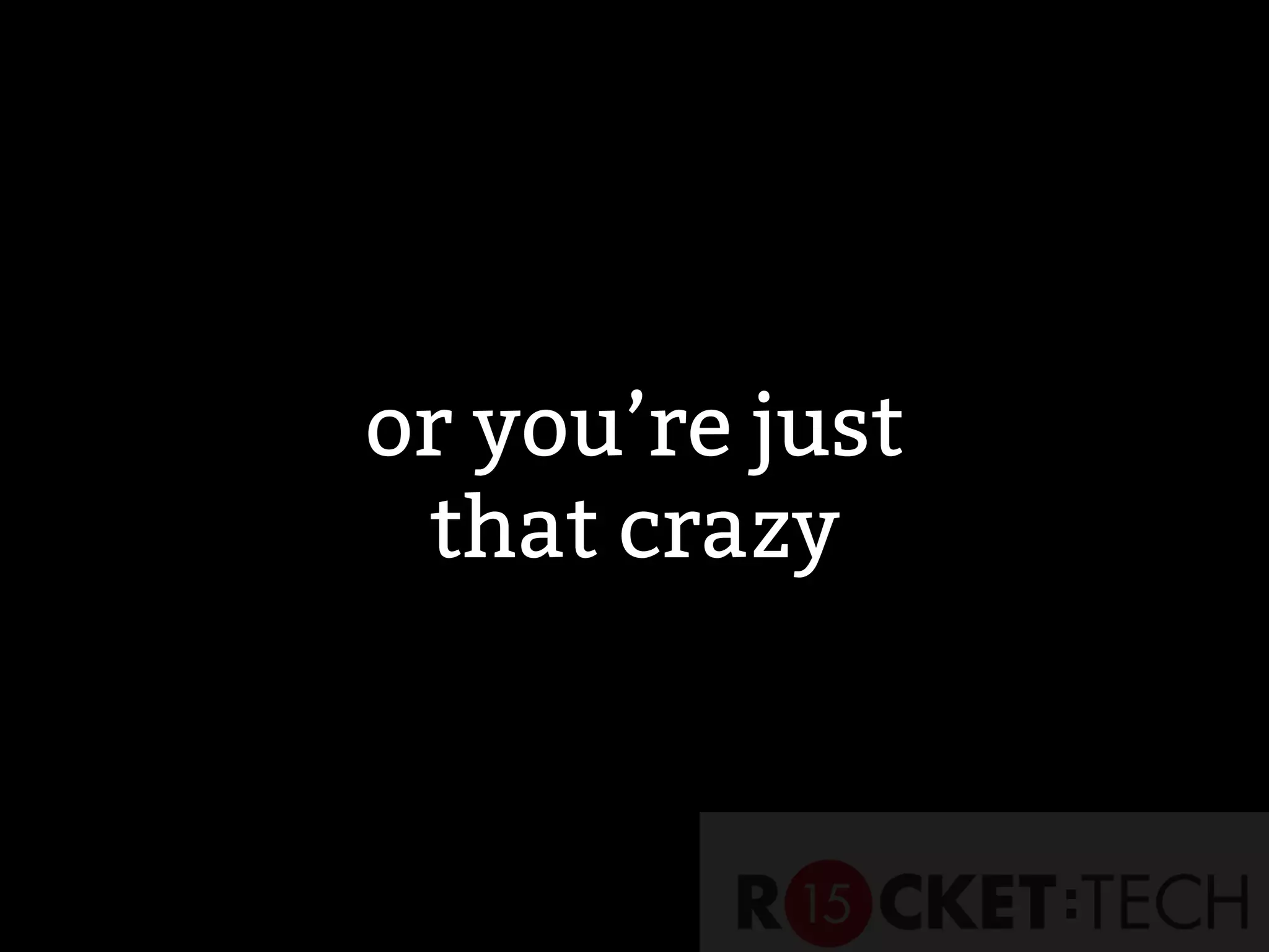 or you’re just
that crazy
 