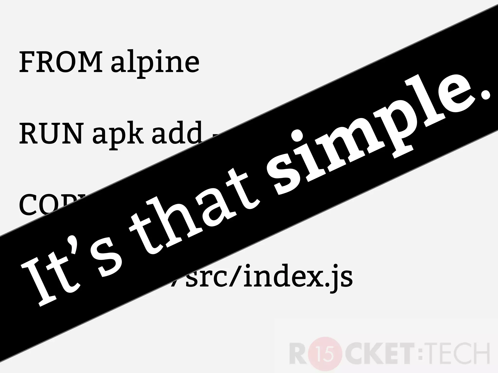 FROM alpine
RUN apk add --update nodejs
COPY . /src
CMD node /src/index.js
It’s that simple.
 