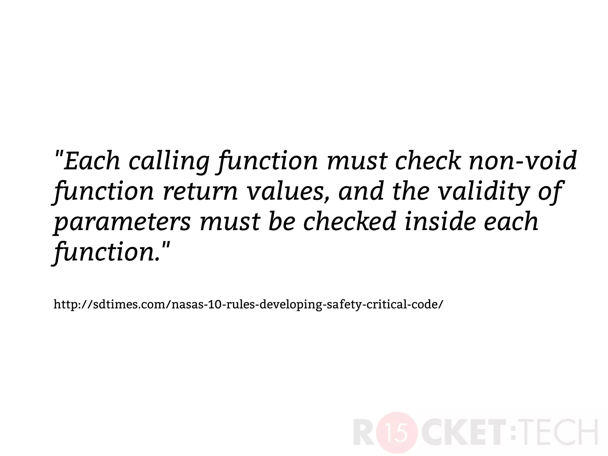 "Each calling function must check non-void
function return values, and the validity of
parameters must be checked inside each
function."
http://sdtimes.com/nasas-10-rules-developing-safety-critical-code/
 