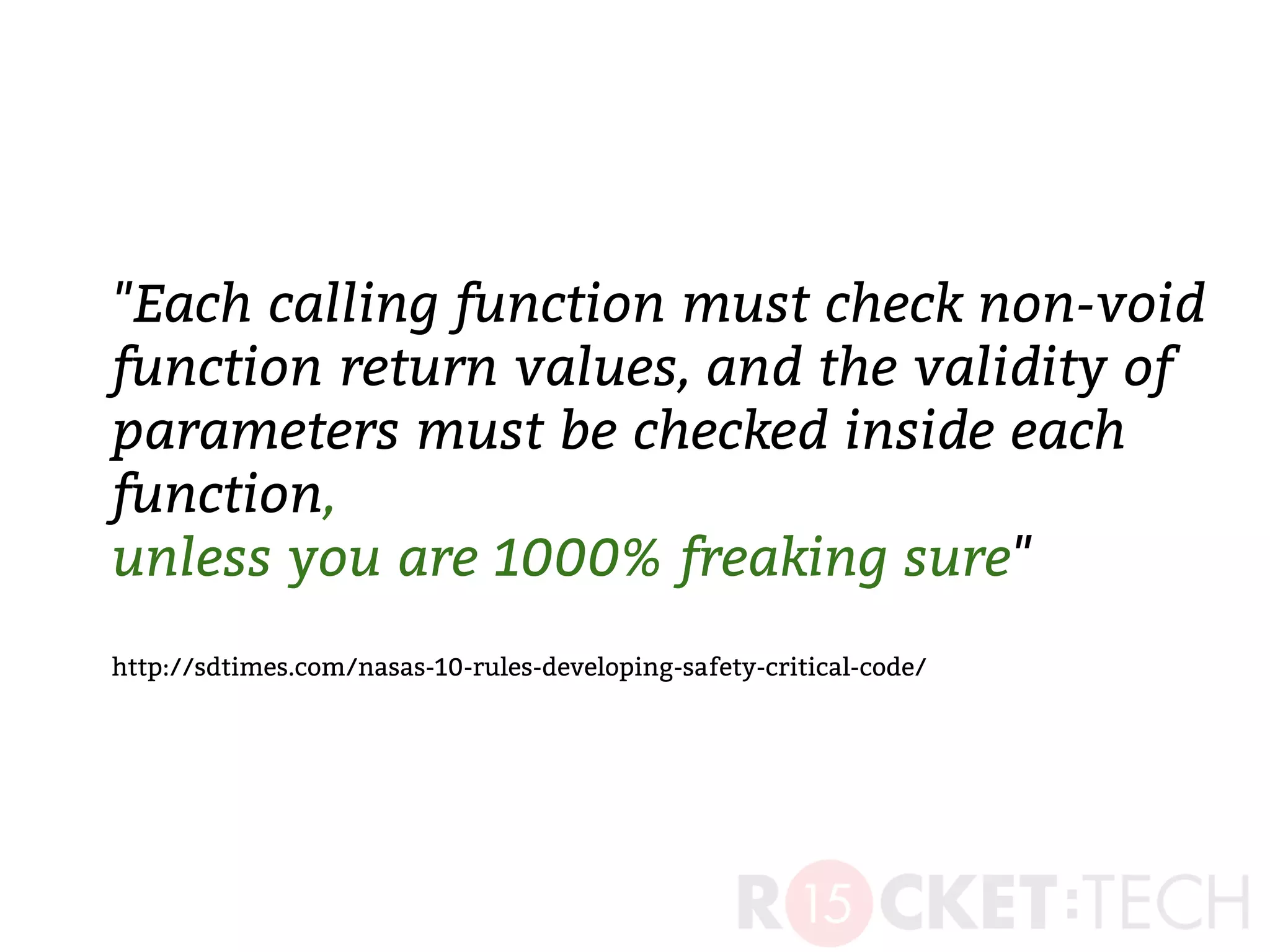 "Each calling function must check non-void
function return values, and the validity of
parameters must be checked inside each
function,
unless you are 1000% freaking sure"
http://sdtimes.com/nasas-10-rules-developing-safety-critical-code/
 