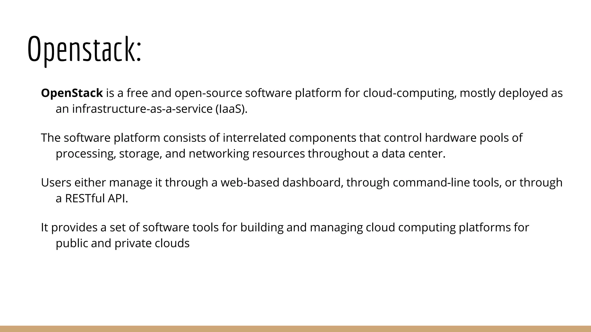 Openstack: OpenStack is a free and open-source software platform for cloud-computing, mostly deployed as an infrastructure-as-a-service (IaaS). The software platform consists of interrelated components that control hardware pools of processing, storage, and networking resources throughout a data center. Users either manage it through a web-based dashboard, through command-line tools, or through a RESTful API. It provides a set of software tools for building and managing cloud computing platforms for public and private clouds 