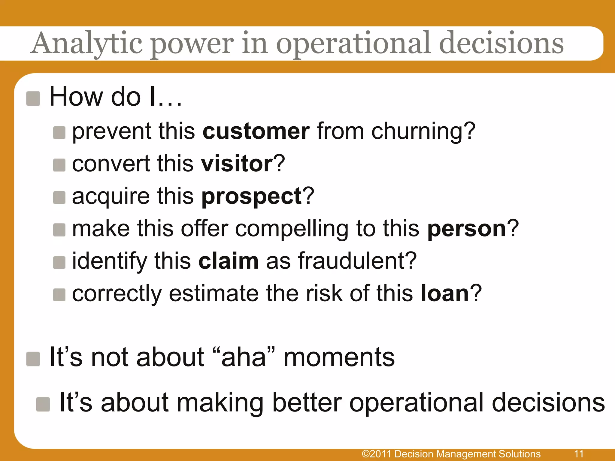 Analytic power in operational decisions
 How do I…
   prevent this customer from churning?
   convert this visitor?
   acquire this prospect?
   make this offer compelling to this person?
   identify this claim as fraudulent?
   correctly estimate the risk of this loan?

 It’s not about “aha” moments
  It’s about making better operational decisions
                              ©2011 Decision Management Solutions   11
 