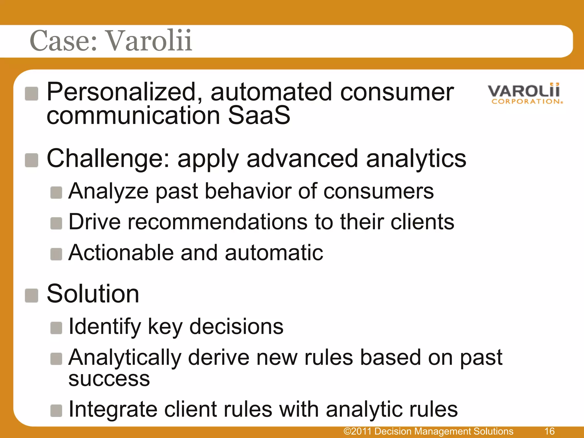 Case: Varolii
 Personalized, automated consumer
 communication SaaS
 Challenge: apply advanced analytics
   Analyze past behavior of consumers
   Drive recommendations to their clients
   Actionable and automatic
 Solution
   Identify key decisions
   Analytically derive new rules based on past
   success
   Integrate client rules with analytic rules
                              ©2011 Decision Management Solutions   16
 