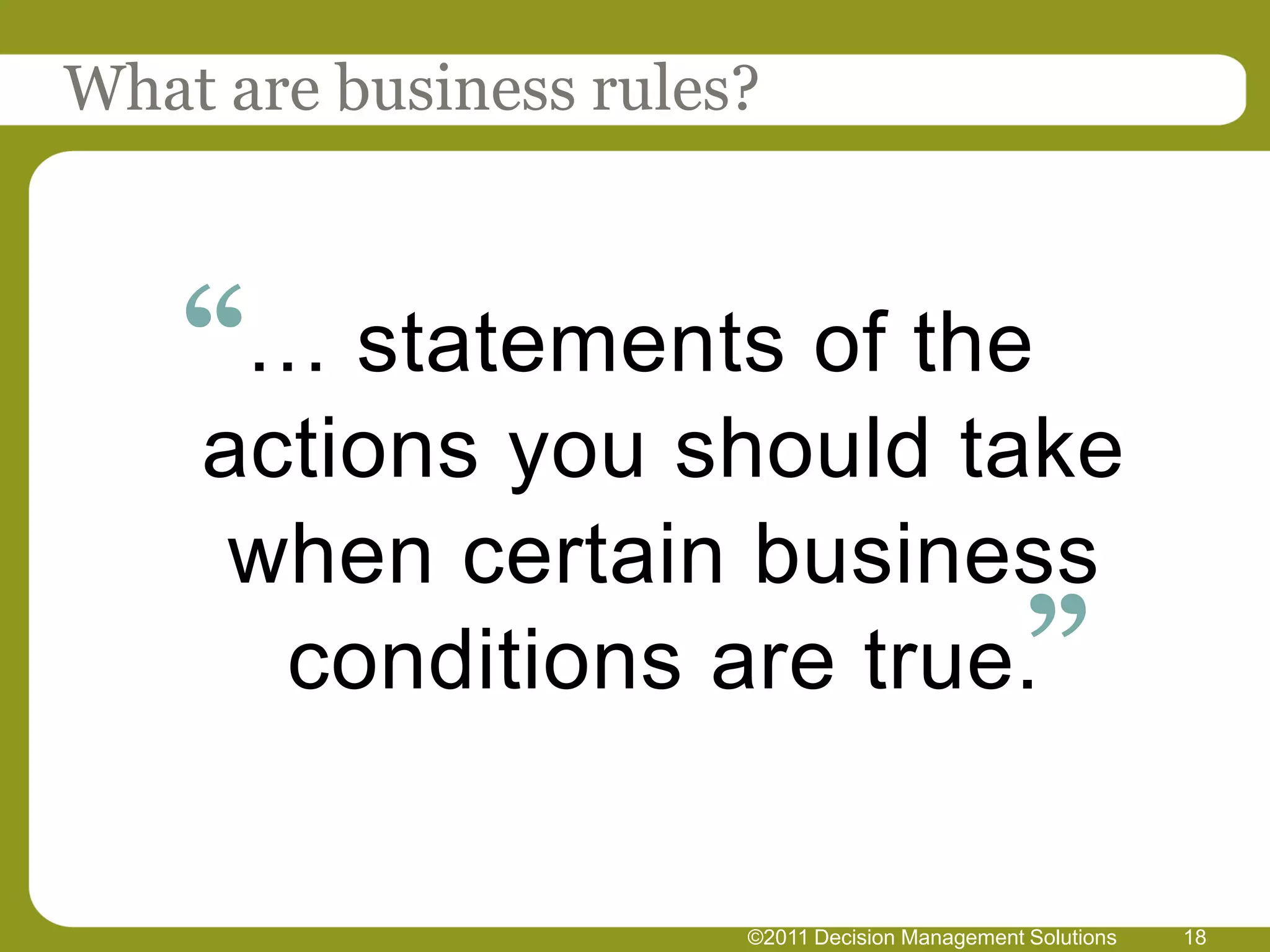 What are business rules?



    “… statements of the
    actions you should take
     when certain business
      conditions are true.”


                       ©2011 Decision Management Solutions   18
 