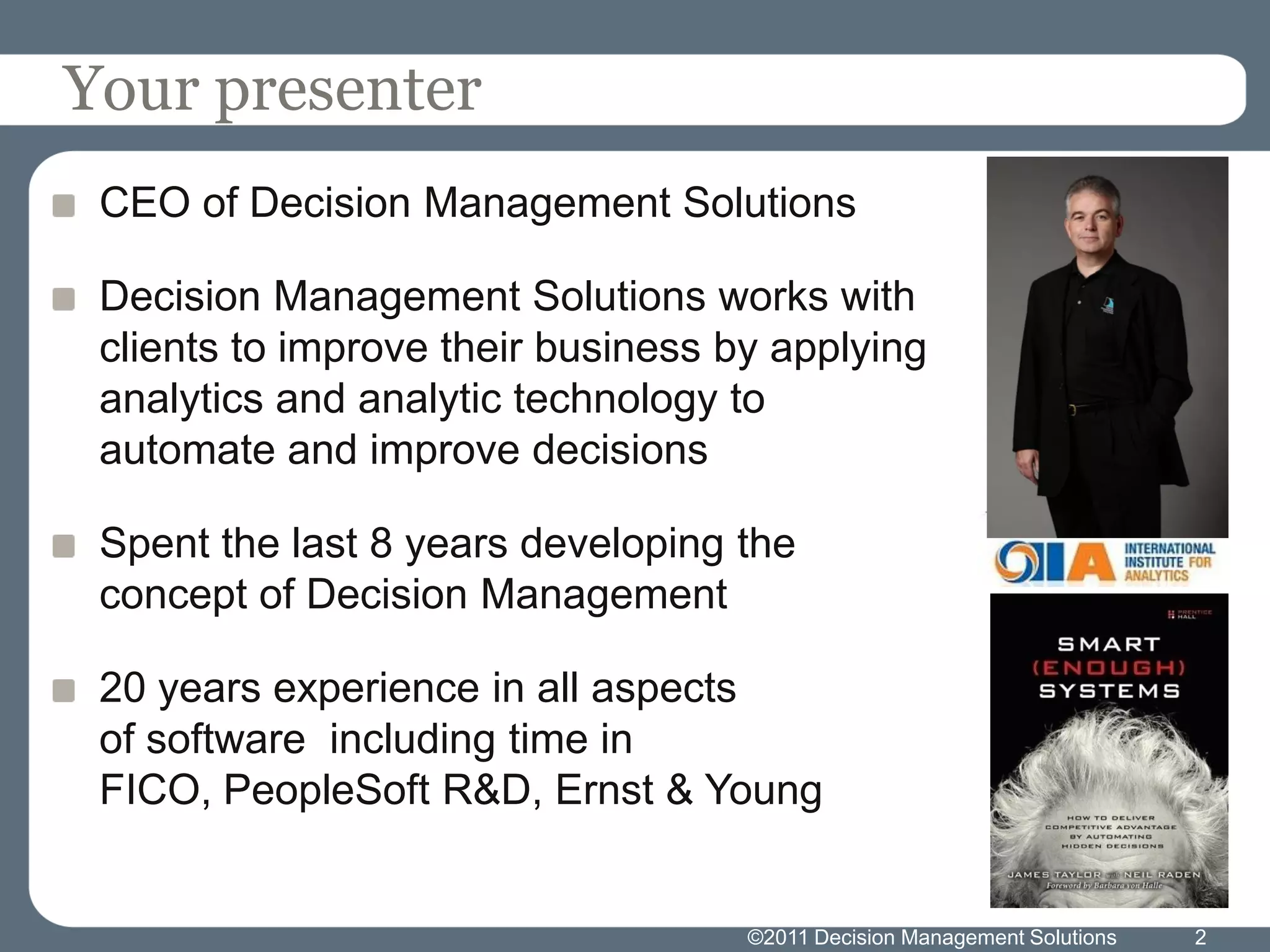 Your presenter
 CEO of Decision Management Solutions

 Decision Management Solutions works with
 clients to improve their business by applying
 analytics and analytic technology to
 automate and improve decisions

 Spent the last 8 years developing the
 concept of Decision Management

 20 years experience in all aspects
 of software including time in
 FICO, PeopleSoft R&D, Ernst & Young


                                    ©2011 Decision Management Solutions   2
 