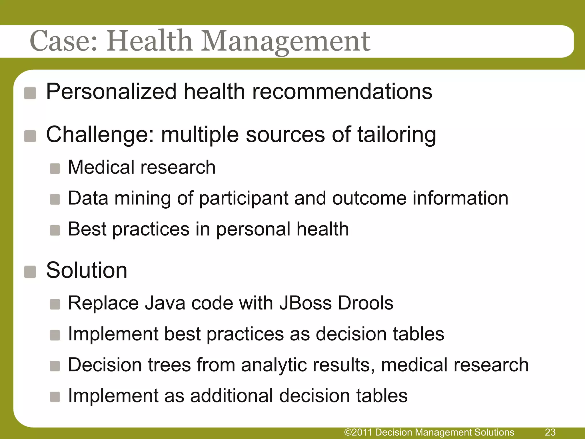 Case: Health Management
 Personalized health recommendations
 Challenge: multiple sources of tailoring
   Medical research
   Data mining of participant and outcome information
   Best practices in personal health

 Solution
   Replace Java code with JBoss Drools
   Implement best practices as decision tables
   Decision trees from analytic results, medical research
   Implement as additional decision tables
                                   ©2011 Decision Management Solutions   23
 