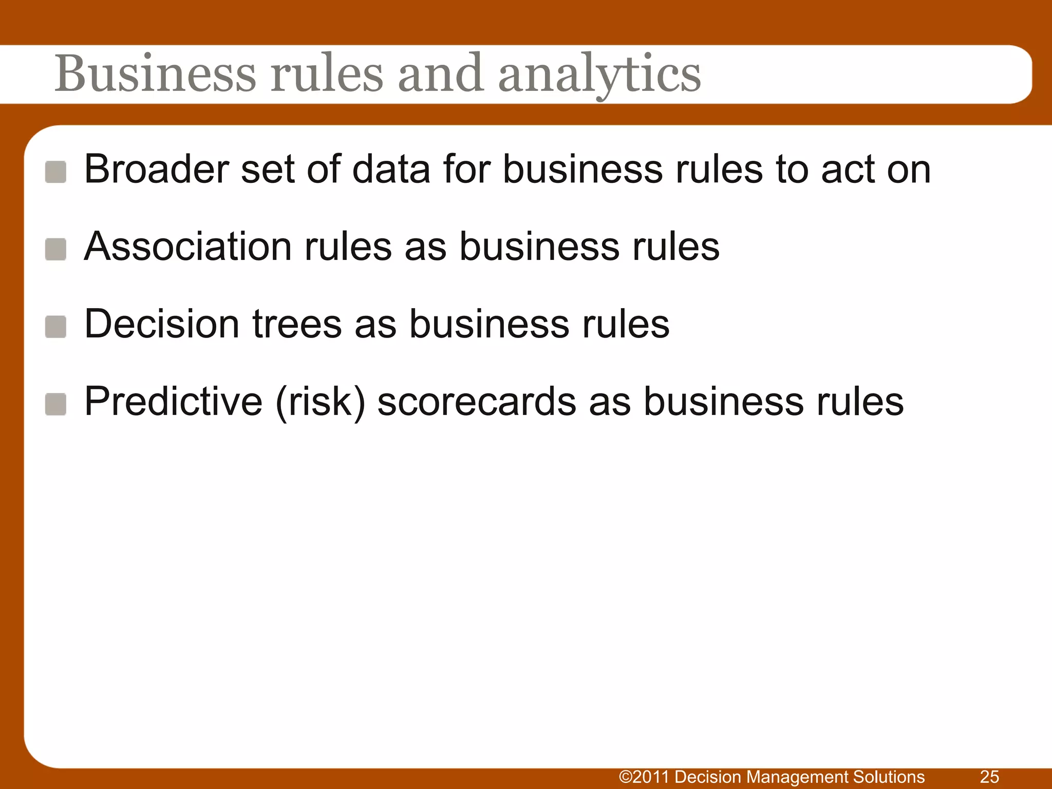 Business rules and analytics
 Broader set of data for business rules to act on
 Association rules as business rules
 Decision trees as business rules
 Predictive (risk) scorecards as business rules




                               ©2011 Decision Management Solutions   25
 