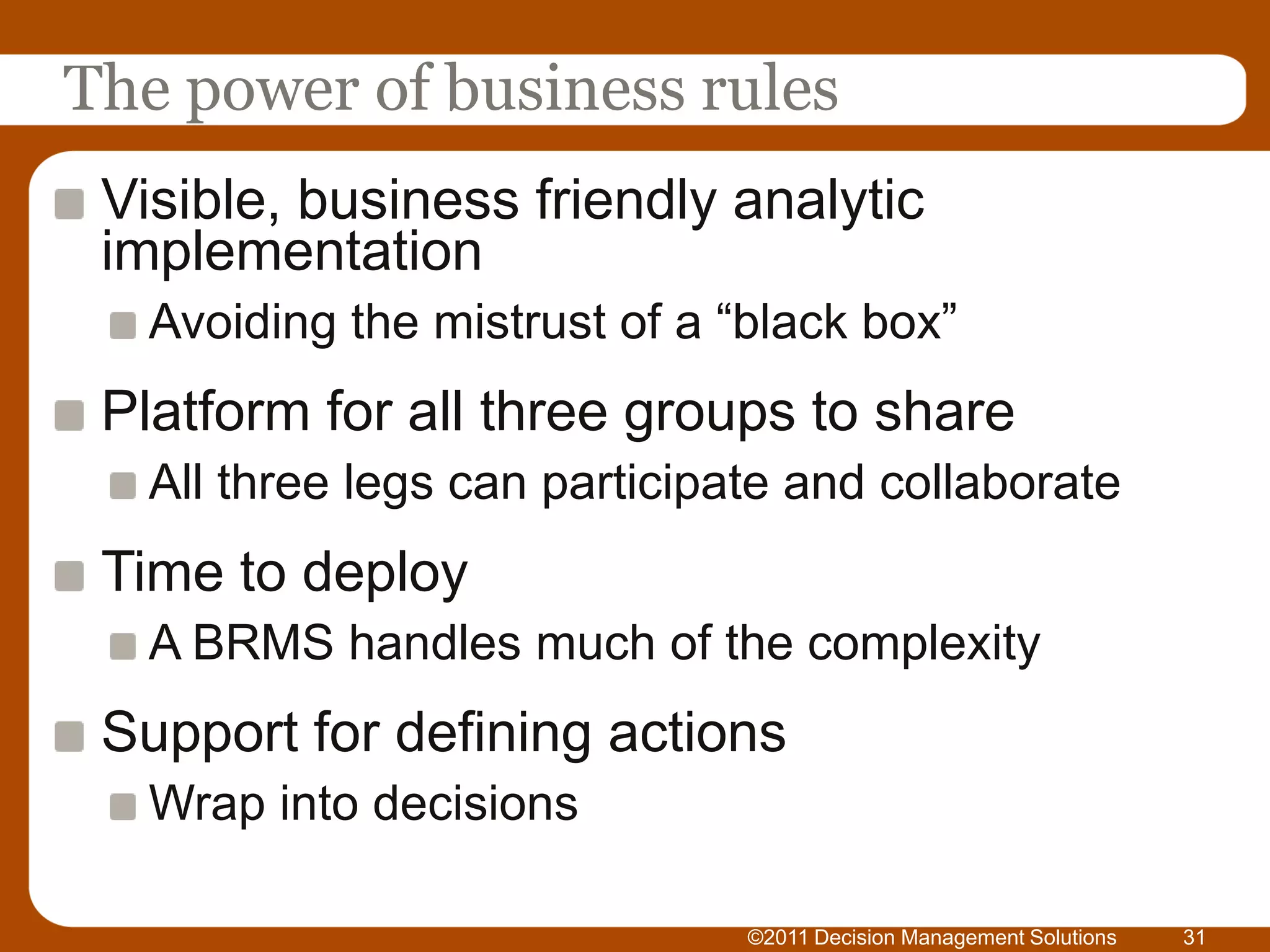 The power of business rules
 Visible, business friendly analytic
 implementation
   Avoiding the mistrust of a “black box”
 Platform for all three groups to share
   All three legs can participate and collaborate
 Time to deploy
   A BRMS handles much of the complexity
 Support for defining actions
   Wrap into decisions

                               ©2011 Decision Management Solutions   31
 