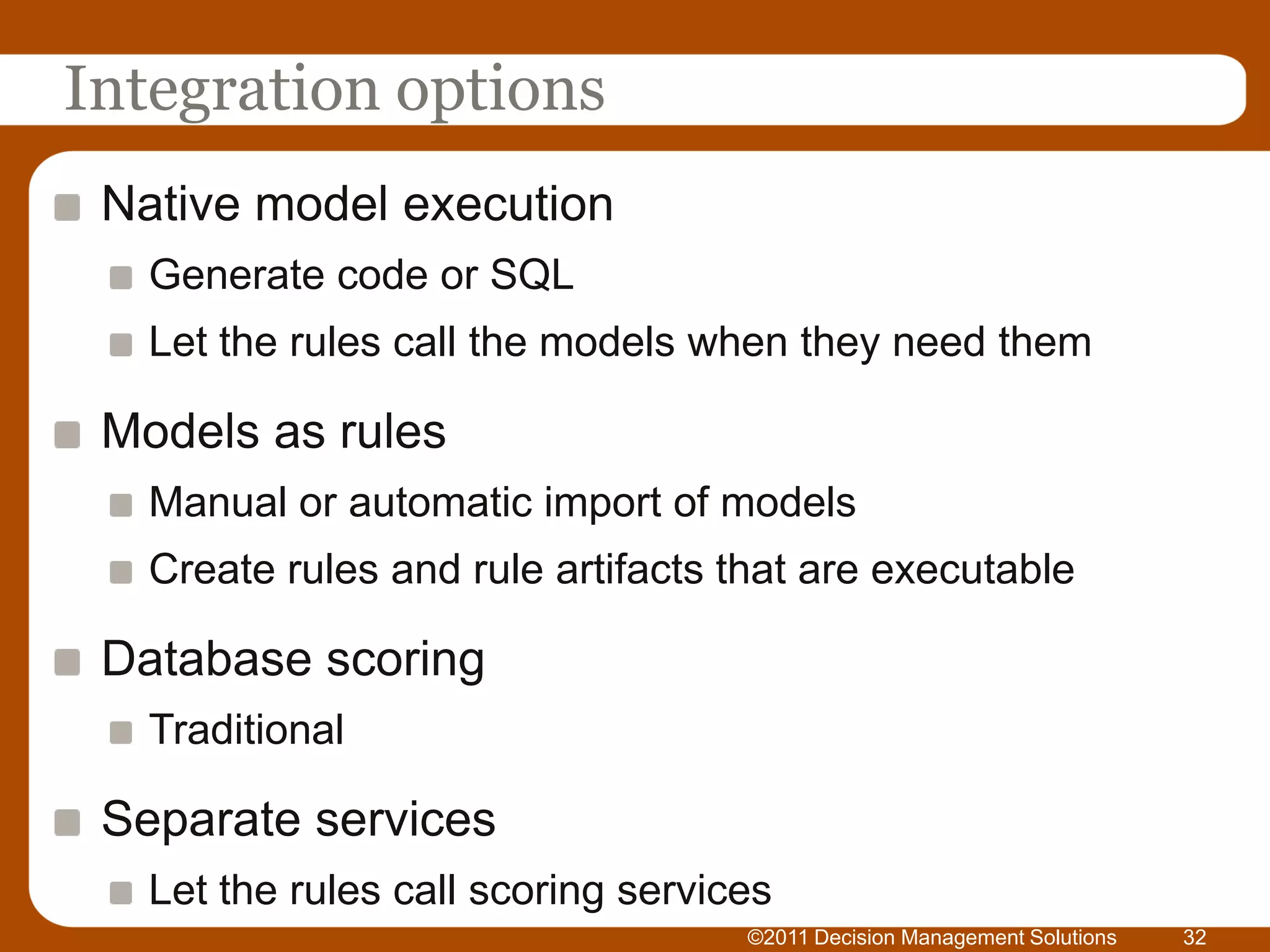 Integration options
 Native model execution
   Generate code or SQL
   Let the rules call the models when they need them

 Models as rules
   Manual or automatic import of models
   Create rules and rule artifacts that are executable

 Database scoring
   Traditional

 Separate services
   Let the rules call scoring services
                                    ©2011 Decision Management Solutions   32
 