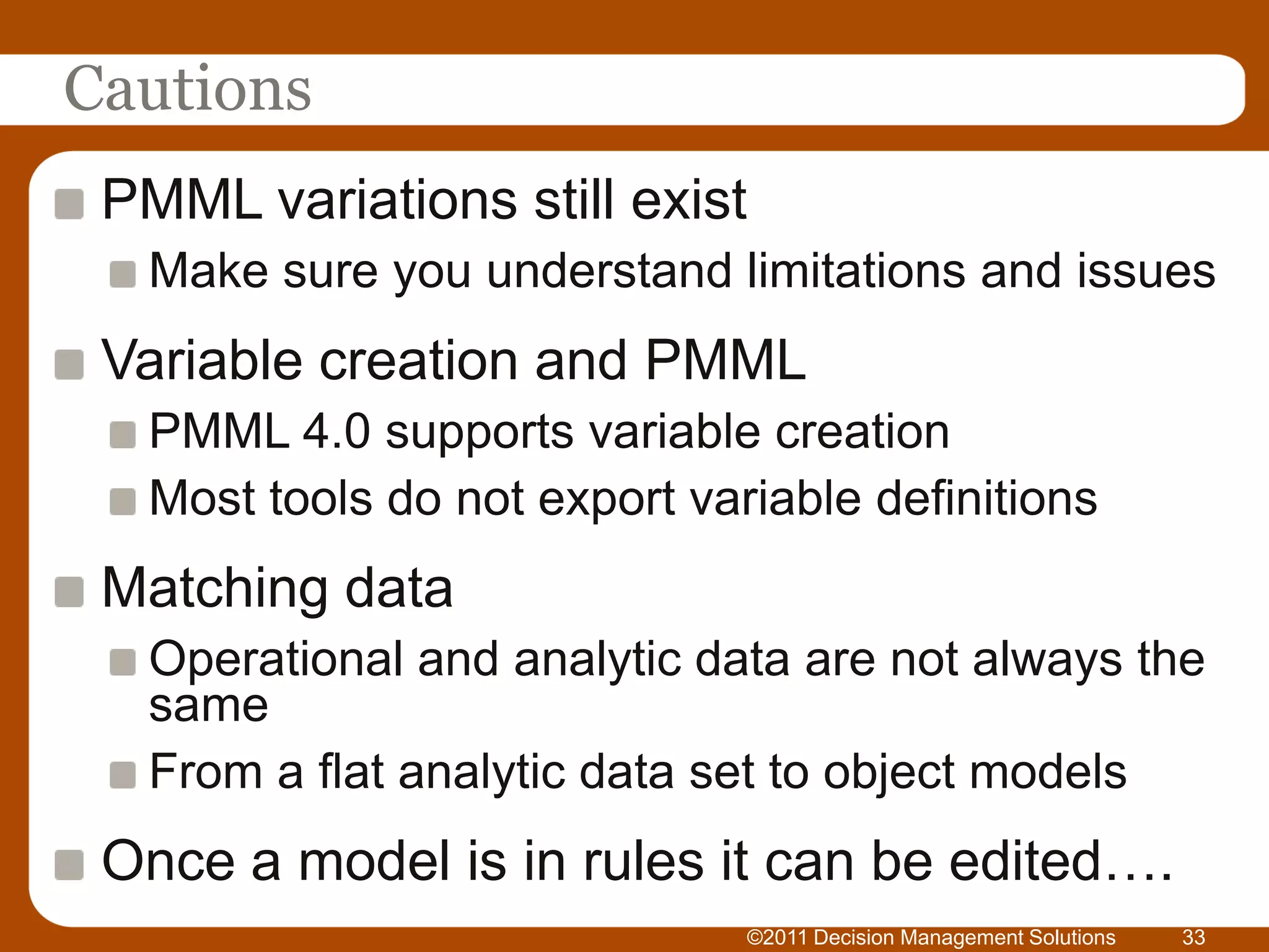 Cautions
 PMML variations still exist
  Make sure you understand limitations and issues
 Variable creation and PMML
  PMML 4.0 supports variable creation
  Most tools do not export variable definitions
 Matching data
  Operational and analytic data are not always the
  same
  From a flat analytic data set to object models
 Once a model is in rules it can be edited….
                               ©2011 Decision Management Solutions   33
 