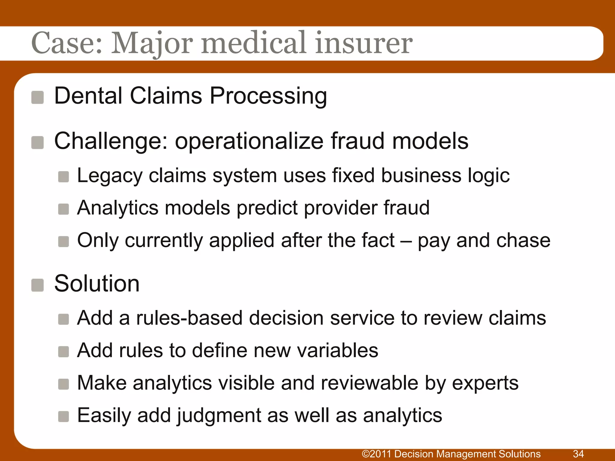 Case: Major medical insurer
 Dental Claims Processing
 Challenge: operationalize fraud models
   Legacy claims system uses fixed business logic
   Analytics models predict provider fraud
   Only currently applied after the fact – pay and chase

 Solution
   Add a rules-based decision service to review claims
   Add rules to define new variables
   Make analytics visible and reviewable by experts
   Easily add judgment as well as analytics
                                  ©2011 Decision Management Solutions   34
 