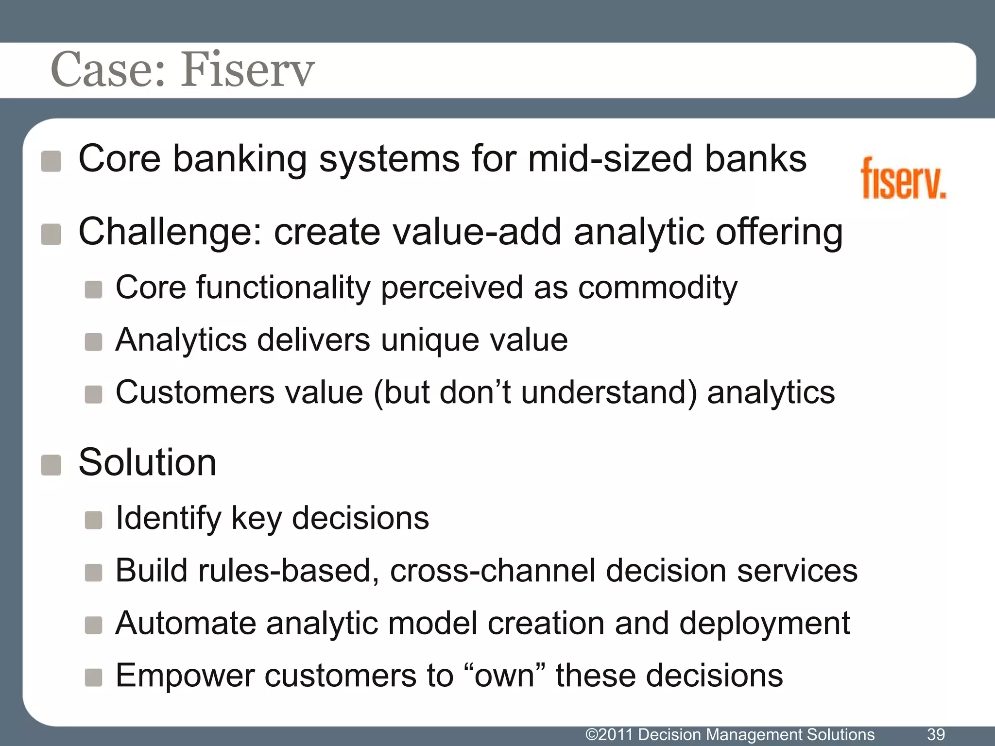 Case: Fiserv
 Core banking systems for mid-sized banks
 Challenge: create value-add analytic offering
   Core functionality perceived as commodity
   Analytics delivers unique value
   Customers value (but don’t understand) analytics

 Solution
   Identify key decisions
   Build rules-based, cross-channel decision services
   Automate analytic model creation and deployment
   Empower customers to “own” these decisions
                                     ©2011 Decision Management Solutions   39
 