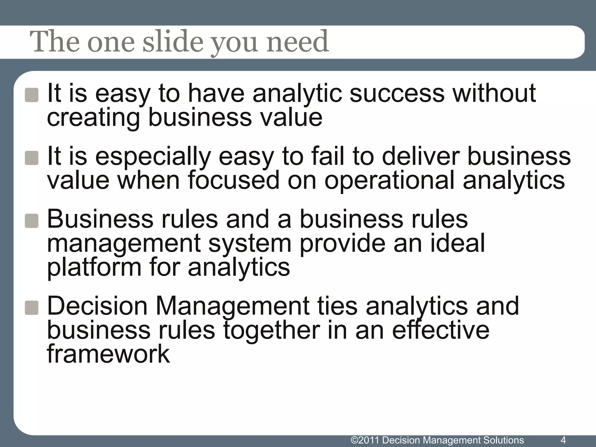 The one slide you need
 It is easy to have analytic success without
 creating business value
 It is especially easy to fail to deliver business
 value when focused on operational analytics
 Business rules and a business rules
 management system provide an ideal
 platform for analytics
 Decision Management ties analytics and
 business rules together in an effective
 framework


                             ©2011 Decision Management Solutions   4
 