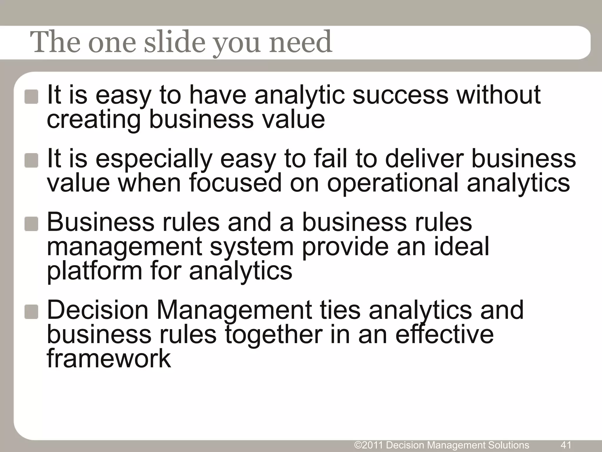 The one slide you need
 It is easy to have analytic success without
 creating business value
 It is especially easy to fail to deliver business
 value when focused on operational analytics
 Business rules and a business rules
 management system provide an ideal
 platform for analytics
 Decision Management ties analytics and
 business rules together in an effective
 framework


                             ©2011 Decision Management Solutions   41
 