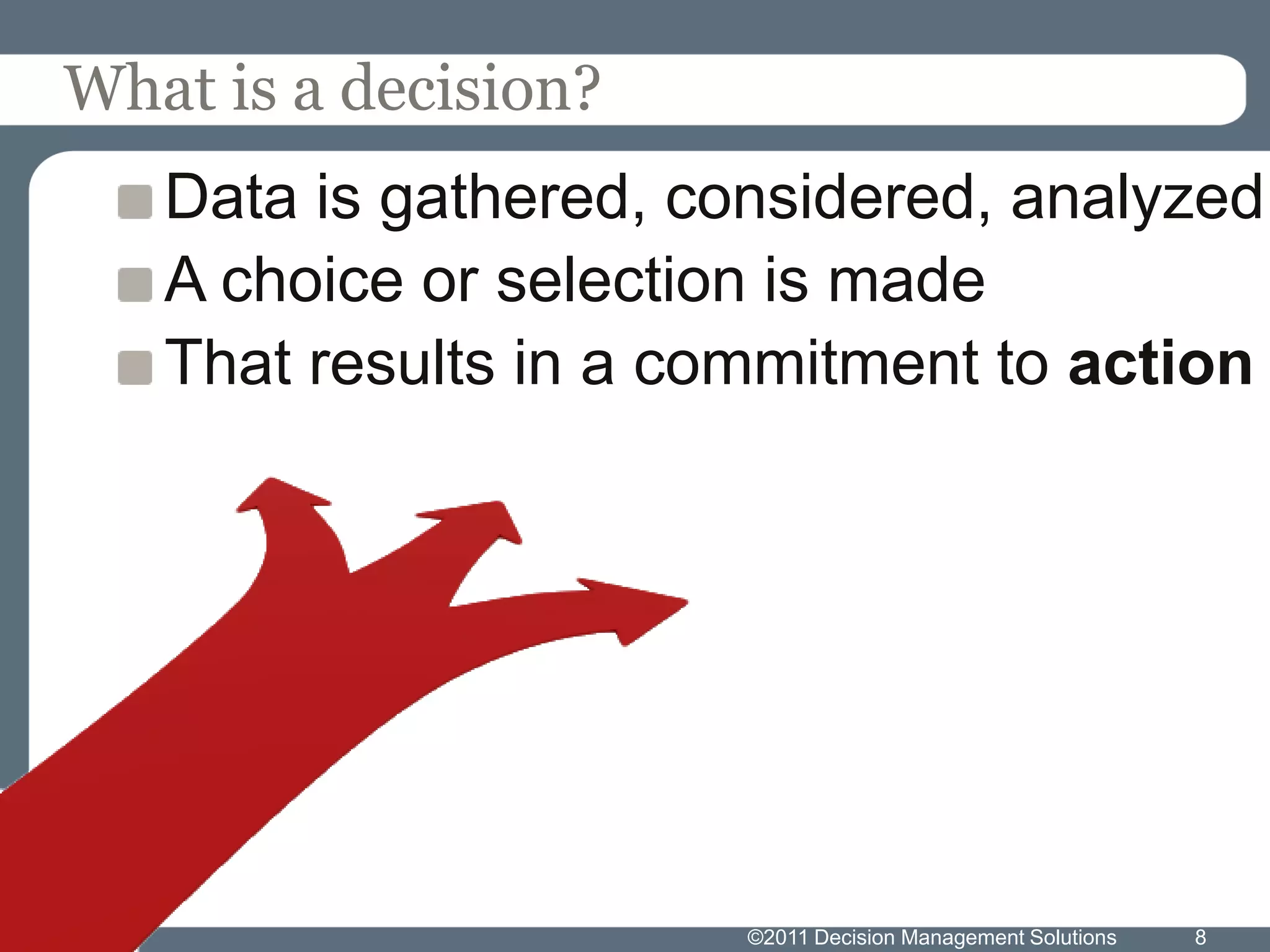 What is a decision?
   Data is gathered, considered, analyzed
   A choice or selection is made
   That results in a commitment to action




                       ©2011 Decision Management Solutions   8
 