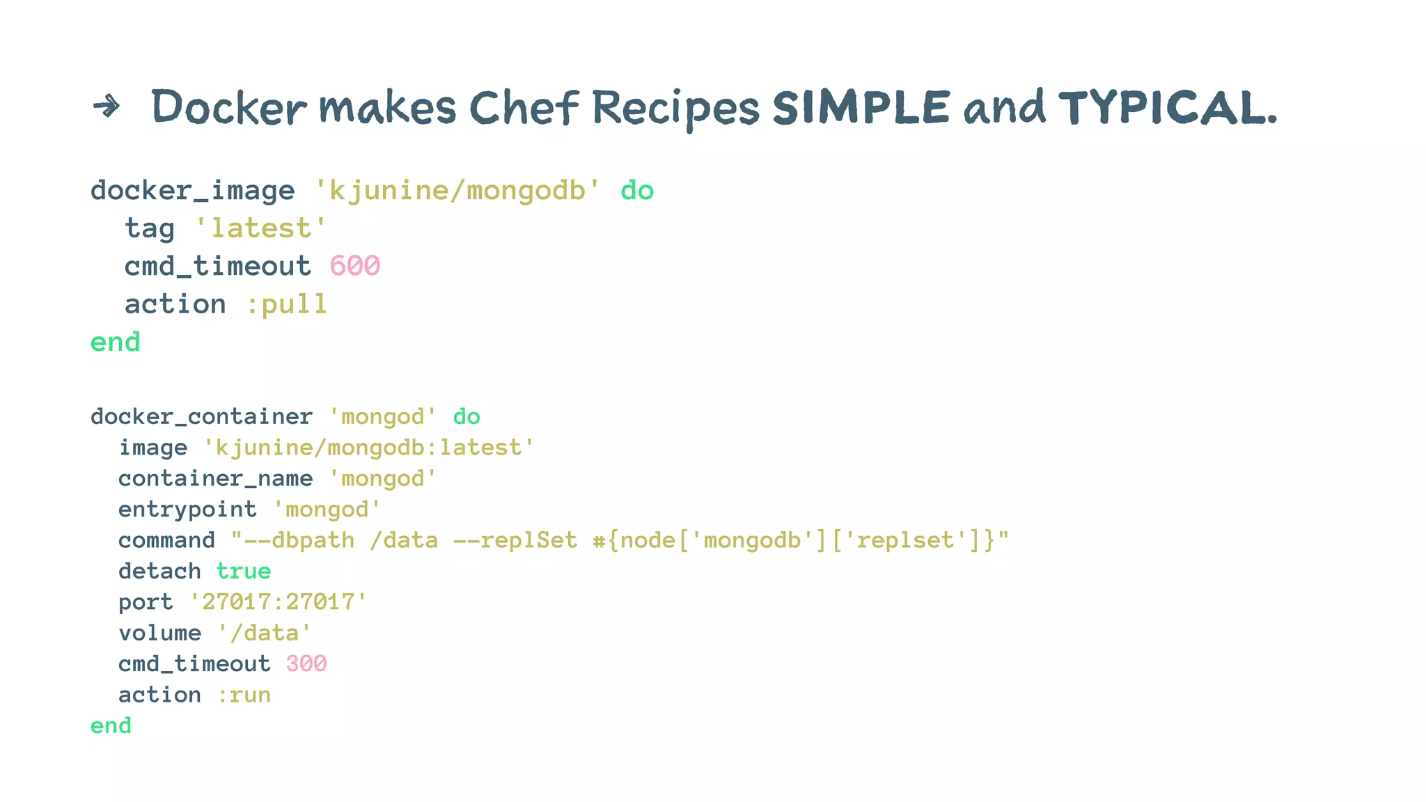 4 Docker makes Chef Recipes SIMPLE and TYPICAL. 
docker_image 'kjunine/mongodb' do 
tag 'latest' 
cmd_timeout 600 
action :pull 
end 
docker_container 'mongod' do 
image 'kjunine/mongodb:latest' 
container_name 'mongod' 
entrypoint 'mongod' 
command "--dbpath /data --replSet #{node['mongodb']['replset']}" 
detach true 
port '27017:27017' 
volume '/data' 
cmd_timeout 300 
action :run 
end 
 