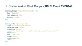 4 Docker makes Chef Recipes SIMPLE and TYPICAL. 
docker_image 'kjunine/mongodb' do 
tag 'latest' 
cmd_timeout 600 
action :pull 
end 
docker_container 'mongod' do 
image 'kjunine/mongodb:latest' 
container_name 'mongod' 
entrypoint 'mongod' 
command "--dbpath /data --replSet #{node['mongodb']['replset']}" 
detach true 
port '27017:27017' 
volume '/data' 
cmd_timeout 300 
action :run 
end 
 