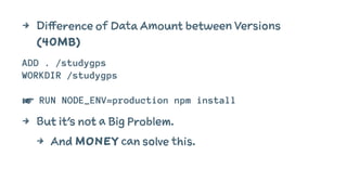 4 Difference of Data Amount between Versions 
(40MB) 
ADD . /studygps 
WORKDIR /studygps 
☛ RUN NODE_ENV=production npm install 
4 But it's not a Big Problem. 
4 And MONEY can solve this. 
 