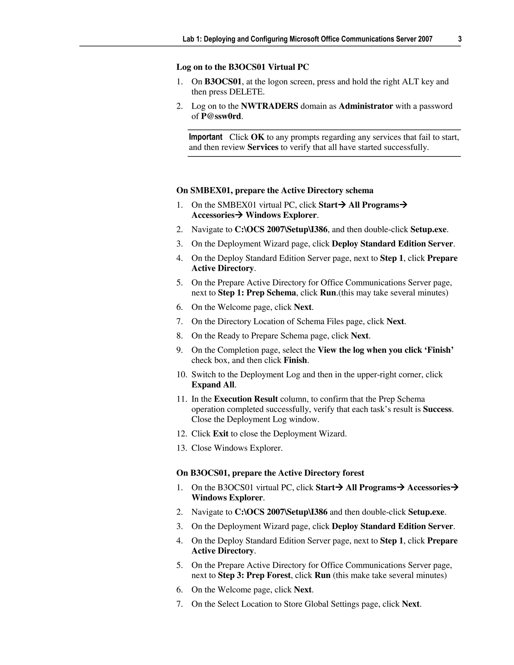Lab 1: Deploying and Configuring Microsoft Office Communications Server 2007      3


Log on to the B3OCS01 Virtual PC
1. On B3OCS01, at the logon screen, press and hold the right ALT key and
   then press DELETE.
2. Log on to the NWTRADERS domain as Administrator with a password
   of P@ssw0rd.

   Important Click OK to any prompts regarding any services that fail to start,
   and then review Services to verify that all have started successfully.



On SMBEX01, prepare the Active Directory schema
1. On the SMBEX01 virtual PC, click Start          All Programs
   Accessories Windows Explorer.
2. Navigate to C:OCS 2007SetupI386, and then double-click Setup.exe.
3. On the Deployment Wizard page, click Deploy Standard Edition Server.
4. On the Deploy Standard Edition Server page, next to Step 1, click Prepare
   Active Directory.
5. On the Prepare Active Directory for Office Communications Server page,
   next to Step 1: Prep Schema, click Run.(this may take several minutes)
6. On the Welcome page, click Next.
7. On the Directory Location of Schema Files page, click Next.
8. On the Ready to Prepare Schema page, click Next.
9. On the Completion page, select the View the log when you click ‘Finish’
   check box, and then click Finish.
10. Switch to the Deployment Log and then in the upper-right corner, click
    Expand All.
11. In the Execution Result column, to confirm that the Prep Schema
    operation completed successfully, verify that each task’s result is Success.
    Close the Deployment Log window.
12. Click Exit to close the Deployment Wizard.
13. Close Windows Explorer.

On B3OCS01, prepare the Active Directory forest
1. On the B3OCS01 virtual PC, click Start         All Programs       Accessories
   Windows Explorer.
2. Navigate to C:OCS 2007SetupI386 and then double-click Setup.exe.
3. On the Deployment Wizard page, click Deploy Standard Edition Server.
4. On the Deploy Standard Edition Server page, next to Step 1, click Prepare
   Active Directory.
5. On the Prepare Active Directory for Office Communications Server page,
   next to Step 3: Prep Forest, click Run (this make take several minutes)
6. On the Welcome page, click Next.
7. On the Select Location to Store Global Settings page, click Next.
 