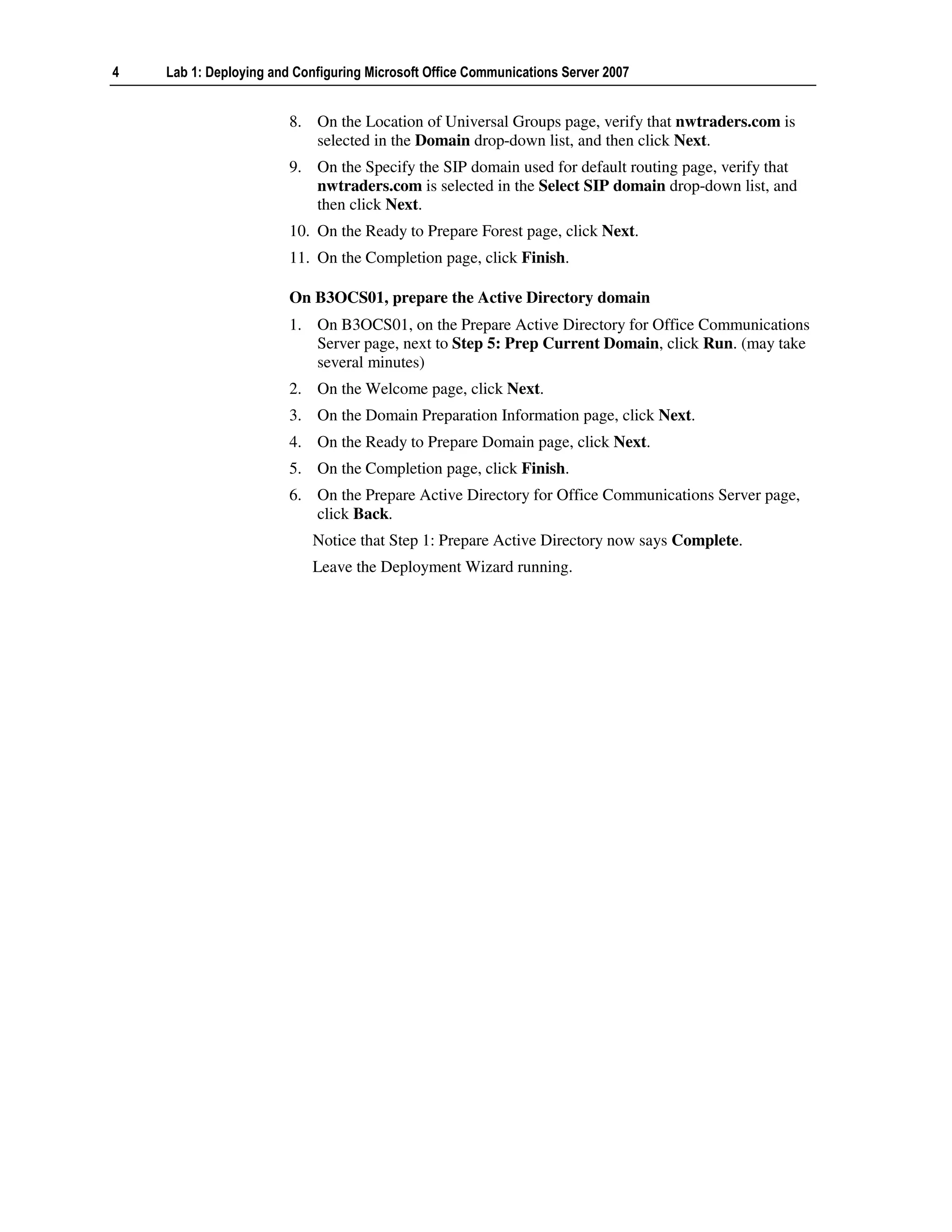 4   Lab 1: Deploying and Configuring Microsoft Office Communications Server 2007


                        8. On the Location of Universal Groups page, verify that nwtraders.com is
                           selected in the Domain drop-down list, and then click Next.
                        9. On the Specify the SIP domain used for default routing page, verify that
                           nwtraders.com is selected in the Select SIP domain drop-down list, and
                           then click Next.
                        10. On the Ready to Prepare Forest page, click Next.
                        11. On the Completion page, click Finish.

                        On B3OCS01, prepare the Active Directory domain
                        1. On B3OCS01, on the Prepare Active Directory for Office Communications
                           Server page, next to Step 5: Prep Current Domain, click Run. (may take
                           several minutes)
                        2. On the Welcome page, click Next.
                        3. On the Domain Preparation Information page, click Next.
                        4. On the Ready to Prepare Domain page, click Next.
                        5. On the Completion page, click Finish.
                        6. On the Prepare Active Directory for Office Communications Server page,
                           click Back.
                            Notice that Step 1: Prepare Active Directory now says Complete.
                            Leave the Deployment Wizard running.
 