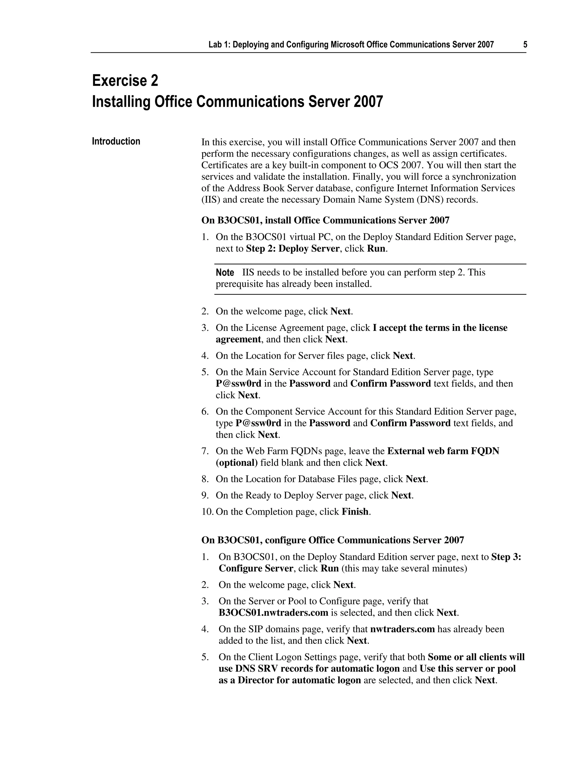 Lab 1: Deploying and Configuring Microsoft Office Communications Server 2007       5



Exercise 2
Installing Office Communications Server 2007

Introduction    In this exercise, you will install Office Communications Server 2007 and then
                perform the necessary configurations changes, as well as assign certificates.
                Certificates are a key built-in component to OCS 2007. You will then start the
                services and validate the installation. Finally, you will force a synchronization
                of the Address Book Server database, configure Internet Information Services
                (IIS) and create the necessary Domain Name System (DNS) records.

                On B3OCS01, install Office Communications Server 2007
                1. On the B3OCS01 virtual PC, on the Deploy Standard Edition Server page,
                   next to Step 2: Deploy Server, click Run.

                   Note IIS needs to be installed before you can perform step 2. This
                   prerequisite has already been installed.

                2. On the welcome page, click Next.
                3. On the License Agreement page, click I accept the terms in the license
                   agreement, and then click Next.
                4. On the Location for Server files page, click Next.
                5. On the Main Service Account for Standard Edition Server page, type
                   P@ssw0rd in the Password and Confirm Password text fields, and then
                   click Next.
                6. On the Component Service Account for this Standard Edition Server page,
                   type P@ssw0rd in the Password and Confirm Password text fields, and
                   then click Next.
                7. On the Web Farm FQDNs page, leave the External web farm FQDN
                   (optional) field blank and then click Next.
                8. On the Location for Database Files page, click Next.
                9. On the Ready to Deploy Server page, click Next.
                10. On the Completion page, click Finish.

                On B3OCS01, configure Office Communications Server 2007
                1. On B3OCS01, on the Deploy Standard Edition server page, next to Step 3:
                   Configure Server, click Run (this may take several minutes)
                2. On the welcome page, click Next.
                3. On the Server or Pool to Configure page, verify that
                   B3OCS01.nwtraders.com is selected, and then click Next.
                4. On the SIP domains page, verify that nwtraders.com has already been
                   added to the list, and then click Next.
                5. On the Client Logon Settings page, verify that both Some or all clients will
                   use DNS SRV records for automatic logon and Use this server or pool
                   as a Director for automatic logon are selected, and then click Next.
 