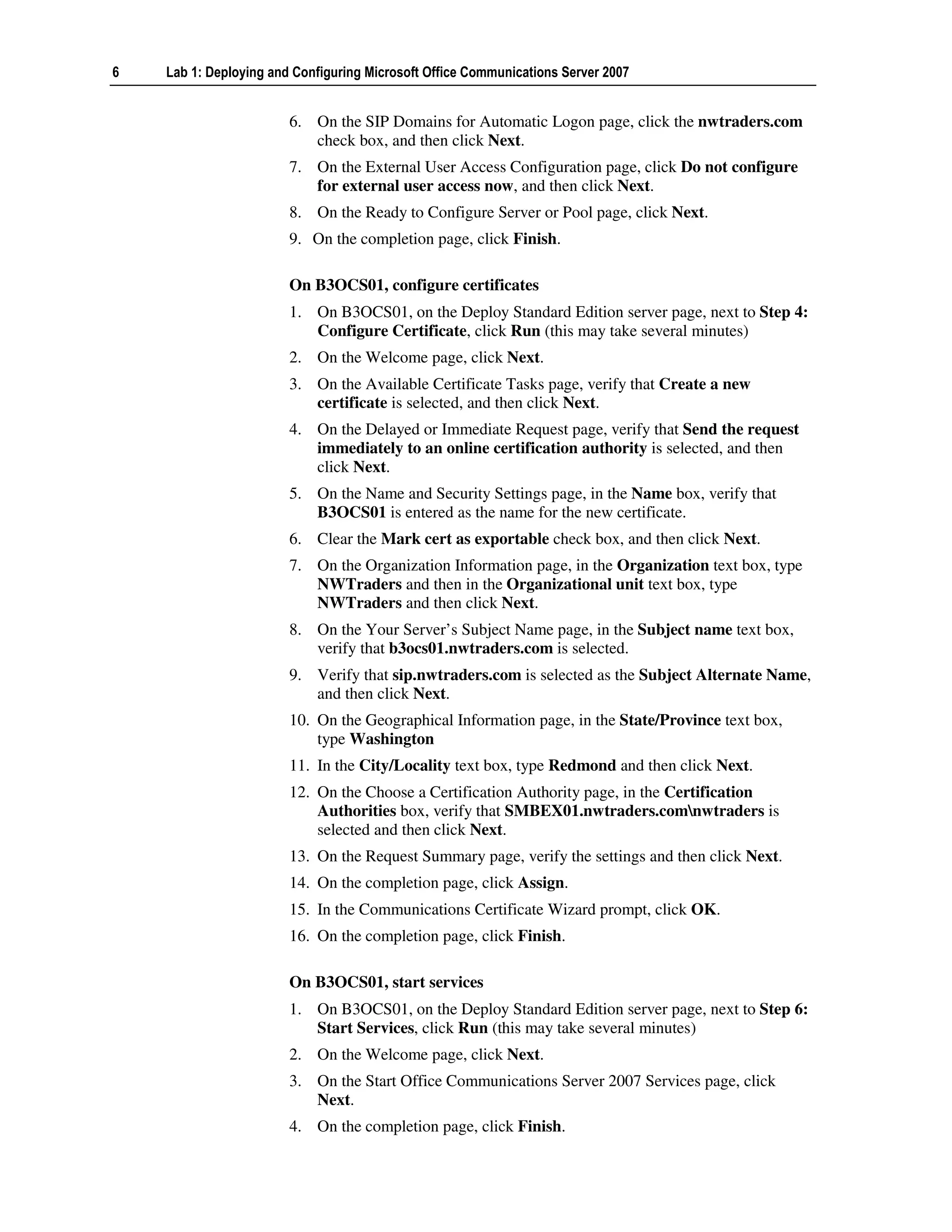 6   Lab 1: Deploying and Configuring Microsoft Office Communications Server 2007


                        6. On the SIP Domains for Automatic Logon page, click the nwtraders.com
                           check box, and then click Next.
                        7. On the External User Access Configuration page, click Do not configure
                           for external user access now, and then click Next.
                        8. On the Ready to Configure Server or Pool page, click Next.
                        9. On the completion page, click Finish.

                        On B3OCS01, configure certificates
                        1. On B3OCS01, on the Deploy Standard Edition server page, next to Step 4:
                           Configure Certificate, click Run (this may take several minutes)
                        2. On the Welcome page, click Next.
                        3. On the Available Certificate Tasks page, verify that Create a new
                           certificate is selected, and then click Next.
                        4. On the Delayed or Immediate Request page, verify that Send the request
                           immediately to an online certification authority is selected, and then
                           click Next.
                        5. On the Name and Security Settings page, in the Name box, verify that
                           B3OCS01 is entered as the name for the new certificate.
                        6. Clear the Mark cert as exportable check box, and then click Next.
                        7. On the Organization Information page, in the Organization text box, type
                           NWTraders and then in the Organizational unit text box, type
                           NWTraders and then click Next.
                        8. On the Your Server’s Subject Name page, in the Subject name text box,
                           verify that b3ocs01.nwtraders.com is selected.
                        9. Verify that sip.nwtraders.com is selected as the Subject Alternate Name,
                           and then click Next.
                        10. On the Geographical Information page, in the State/Province text box,
                            type Washington
                        11. In the City/Locality text box, type Redmond and then click Next.
                        12. On the Choose a Certification Authority page, in the Certification
                            Authorities box, verify that SMBEX01.nwtraders.comnwtraders is
                            selected and then click Next.
                        13. On the Request Summary page, verify the settings and then click Next.
                        14. On the completion page, click Assign.
                        15. In the Communications Certificate Wizard prompt, click OK.
                        16. On the completion page, click Finish.

                        On B3OCS01, start services
                        1. On B3OCS01, on the Deploy Standard Edition server page, next to Step 6:
                           Start Services, click Run (this may take several minutes)
                        2. On the Welcome page, click Next.
                        3. On the Start Office Communications Server 2007 Services page, click
                           Next.
                        4. On the completion page, click Finish.
 