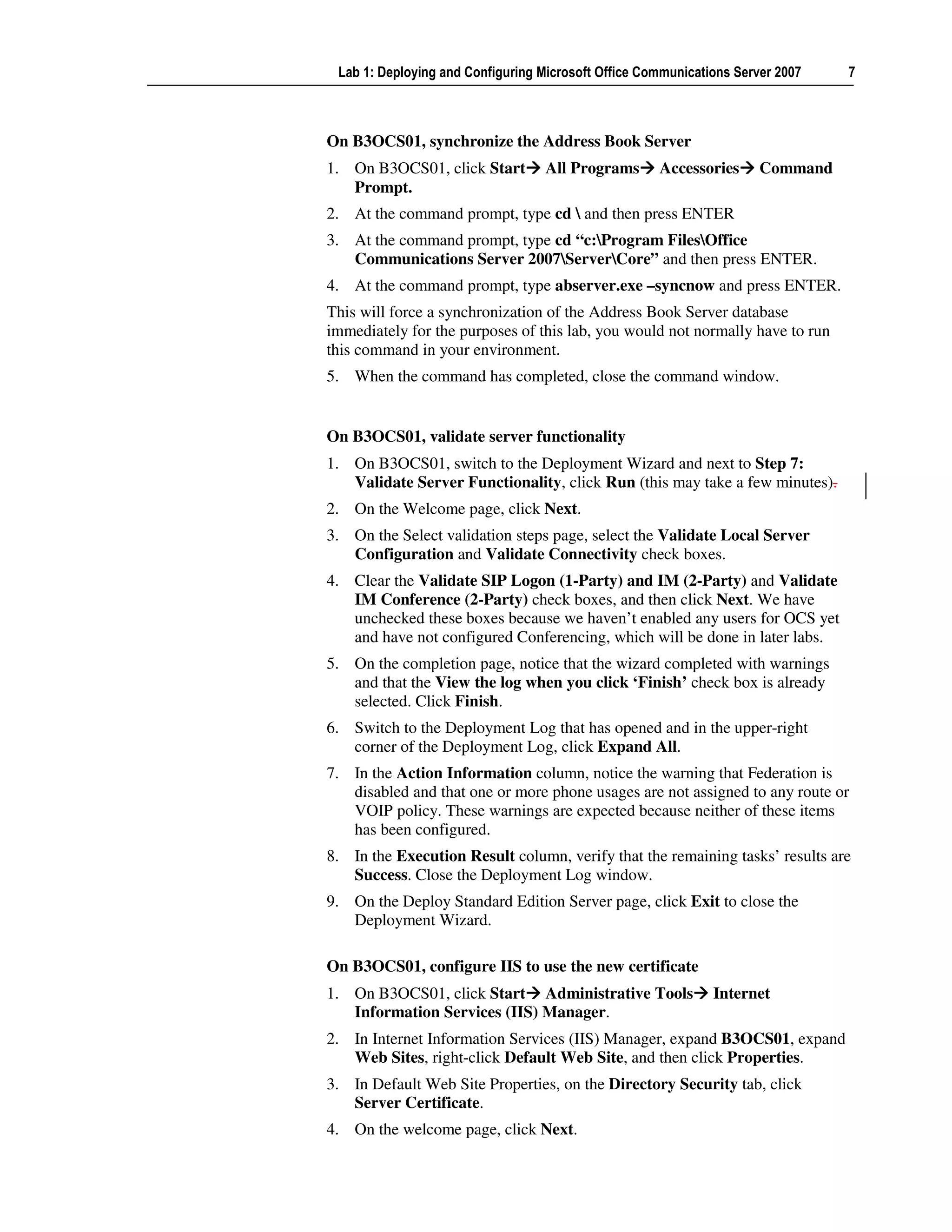 Lab 1: Deploying and Configuring Microsoft Office Communications Server 2007   7



On B3OCS01, synchronize the Address Book Server
1. On B3OCS01, click Start         All Programs      Accessories      Command
   Prompt.
2. At the command prompt, type cd  and then press ENTER
3. At the command prompt, type cd “c:Program FilesOffice
   Communications Server 2007ServerCore” and then press ENTER.
4. At the command prompt, type abserver.exe –syncnow and press ENTER.
This will force a synchronization of the Address Book Server database
immediately for the purposes of this lab, you would not normally have to run
this command in your environment.
5. When the command has completed, close the command window.


On B3OCS01, validate server functionality
1. On B3OCS01, switch to the Deployment Wizard and next to Step 7:
   Validate Server Functionality, click Run (this may take a few minutes).
2. On the Welcome page, click Next.
3. On the Select validation steps page, select the Validate Local Server
   Configuration and Validate Connectivity check boxes.
4. Clear the Validate SIP Logon (1-Party) and IM (2-Party) and Validate
   IM Conference (2-Party) check boxes, and then click Next. We have
   unchecked these boxes because we haven’t enabled any users for OCS yet
   and have not configured Conferencing, which will be done in later labs.
5. On the completion page, notice that the wizard completed with warnings
   and that the View the log when you click ‘Finish’ check box is already
   selected. Click Finish.
6. Switch to the Deployment Log that has opened and in the upper-right
   corner of the Deployment Log, click Expand All.
7. In the Action Information column, notice the warning that Federation is
   disabled and that one or more phone usages are not assigned to any route or
   VOIP policy. These warnings are expected because neither of these items
   has been configured.
8. In the Execution Result column, verify that the remaining tasks’ results are
   Success. Close the Deployment Log window.
9. On the Deploy Standard Edition Server page, click Exit to close the
   Deployment Wizard.

On B3OCS01, configure IIS to use the new certificate
1. On B3OCS01, click Start Administrative Tools               Internet
   Information Services (IIS) Manager.
2. In Internet Information Services (IIS) Manager, expand B3OCS01, expand
   Web Sites, right-click Default Web Site, and then click Properties.
3. In Default Web Site Properties, on the Directory Security tab, click
   Server Certificate.
4. On the welcome page, click Next.
 